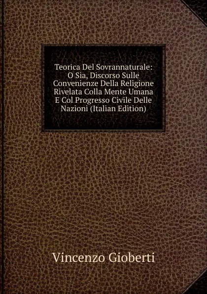 Обложка книги Teorica Del Sovrannaturale: O Sia, Discorso Sulle Convenienze Della Religione Rivelata Colla Mente Umana E Col Progresso Civile Delle Nazioni (Italian Edition), Vincenzo Gioberti