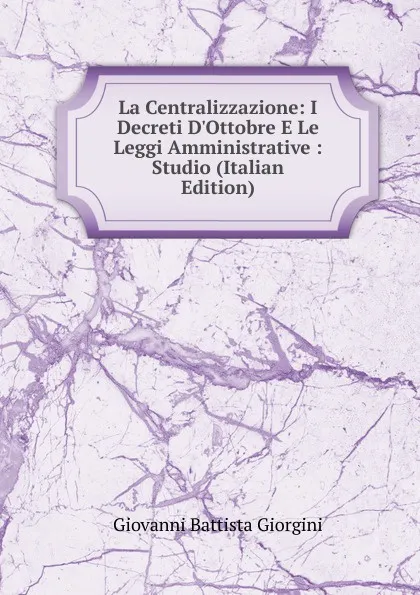 Обложка книги La Centralizzazione: I Decreti D.Ottobre E Le Leggi Amministrative : Studio (Italian Edition), Giovanni Battista Giorgini