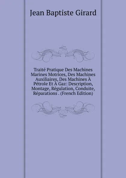 Обложка книги Traite Pratique Des Machines Marines Motrices, Des Machines Auxiliaires, Des Machines A Petrole Et A Gaz: Description, Montage, Regulation, Conduite, Reparations . (French Edition), Jean Baptiste Girard