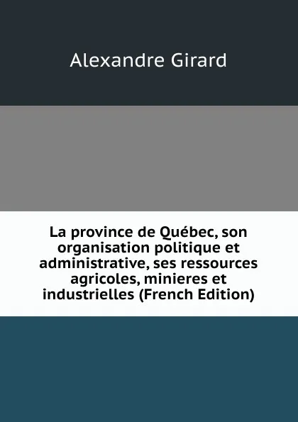 Обложка книги La province de Quebec, son organisation politique et administrative, ses ressources agricoles, minieres et industrielles (French Edition), Alexandre Girard