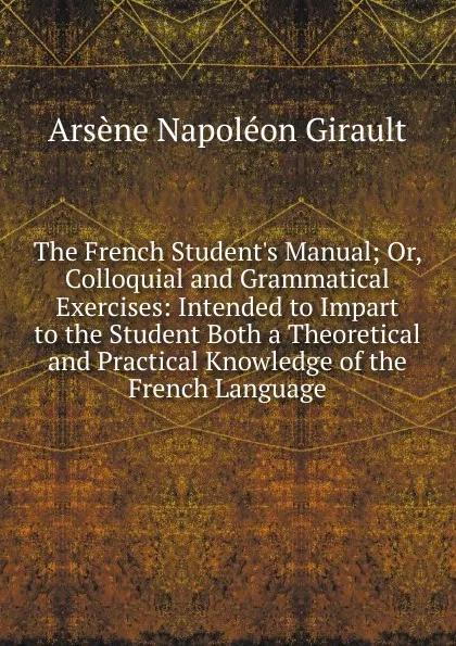 Обложка книги The French Student.s Manual; Or, Colloquial and Grammatical Exercises: Intended to Impart to the Student Both a Theoretical and Practical Knowledge of the French Language, Arsène Napoléon Girault