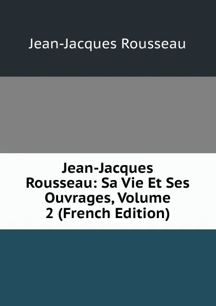 Обложка книги Jean-Jacques Rousseau: Sa Vie Et Ses Ouvrages, Volume 2 (French Edition), Жан-Жак Руссо