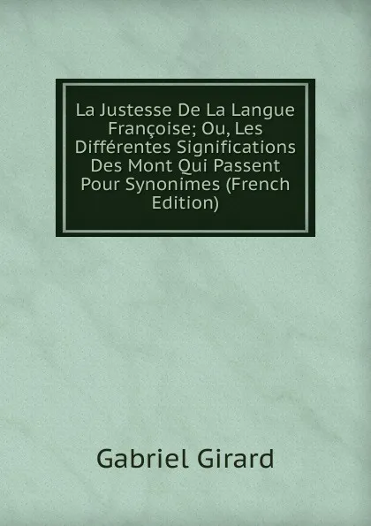 Обложка книги La Justesse De La Langue Francoise; Ou, Les Differentes Significations Des Mont Qui Passent Pour Synonimes (French Edition), Gabriel Girard