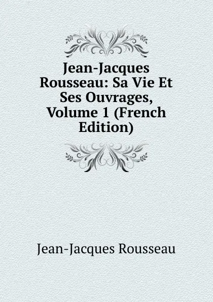 Обложка книги Jean-Jacques Rousseau: Sa Vie Et Ses Ouvrages, Volume 1 (French Edition), Жан-Жак Руссо