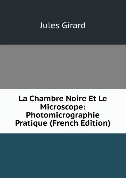 Обложка книги La Chambre Noire Et Le Microscope: Photomicrographie Pratique (French Edition), Jules Girard