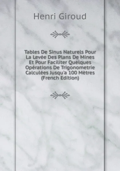 Обложка книги Tables De Sinus Naturels Pour La Levee Des Plans De Mines Et Pour Faciliter Quelques Operations De Trigonometrie Calculees Jusqu.a 100 Metres (French Edition), Henri Giroud