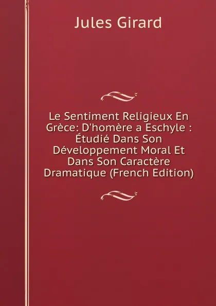 Обложка книги Le Sentiment Religieux En Grece: D.homere a Eschyle : Etudie Dans Son Developpement Moral Et Dans Son Caractere Dramatique (French Edition), Jules Girard