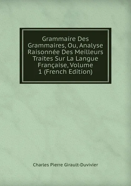 Обложка книги Grammaire Des Grammaires, Ou, Analyse Raisonnee Des Meilleurs Traites Sur La Langue Francaise, Volume 1 (French Edition), Charles Pierre Girault-Duvivier