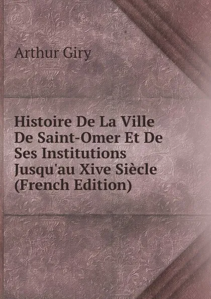 Обложка книги Histoire De La Ville De Saint-Omer Et De Ses Institutions Jusqu.au Xive Siecle (French Edition), Arthur Giry