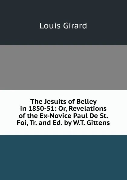 Обложка книги The Jesuits of Belley in 1850-51: Or, Revelations of the Ex-Novice Paul De St. Foi, Tr. and Ed. by W.T. Gittens, Louis Girard