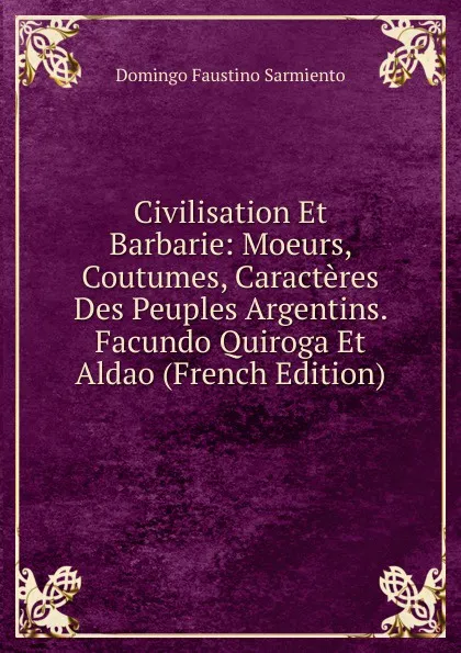 Обложка книги Civilisation Et Barbarie: Moeurs, Coutumes, Caracteres Des Peuples Argentins. Facundo Quiroga Et Aldao (French Edition), Domingo Faustino Sarmiento