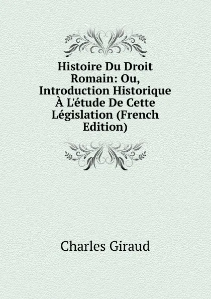 Обложка книги Histoire Du Droit Romain: Ou, Introduction Historique A L.etude De Cette Legislation (French Edition), Charles Giraud