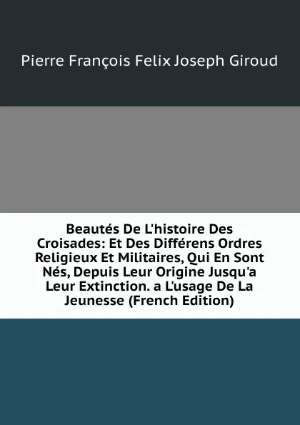 Обложка книги Beautes De L.histoire Des Croisades: Et Des Differens Ordres Religieux Et Militaires, Qui En Sont Nes, Depuis Leur Origine Jusqu.a Leur Extinction. a L.usage De La Jeunesse (French Edition), Pierre François Felix Joseph Giroud