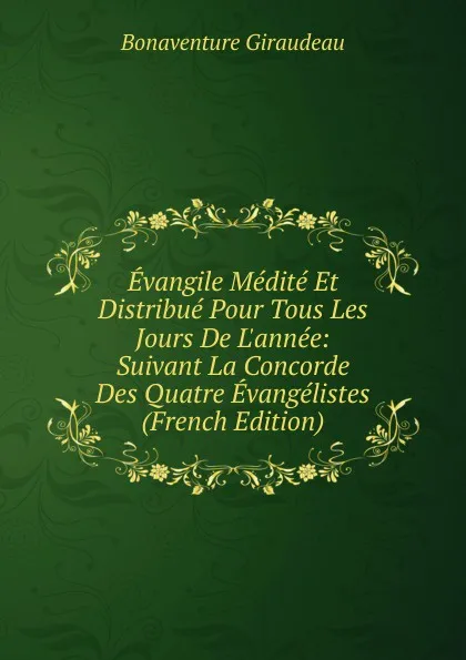 Обложка книги Evangile Medite Et Distribue Pour Tous Les Jours De L.annee: Suivant La Concorde Des Quatre Evangelistes (French Edition), Bonaventure Giraudeau