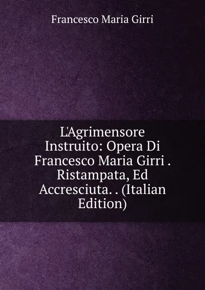 Обложка книги L.Agrimensore Instruito: Opera Di Francesco Maria Girri . Ristampata, Ed Accresciuta. . (Italian Edition), Francesco Maria Girri