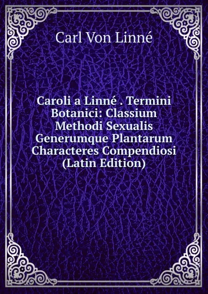 Обложка книги Caroli a Linne . Termini Botanici: Classium Methodi Sexualis Generumque Plantarum Characteres Compendiosi (Latin Edition), Carl von Linné