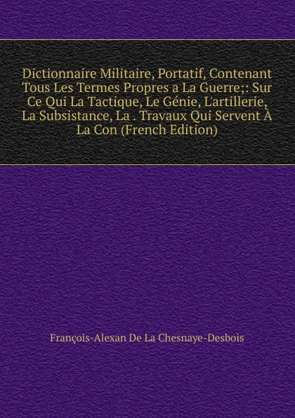 Обложка книги Dictionnaire Militaire, Portatif, Contenant Tous Les Termes Propres a La Guerre;: Sur Ce Qui La Tactique, Le Genie, L.artillerie, La Subsistance, La . Travaux Qui Servent A La Con (French Edition), François-Alexan De La Chesnaye-Desbois