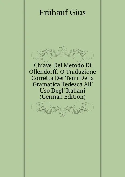 Обложка книги Chiave Del Metodo Di Ollendorff: O Traduzione Corretta Dei Temi Della Gramatica Tedesca All. Uso Degl. Italiani (German Edition), Frühauf Gius