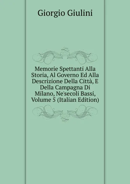 Обложка книги Memorie Spettanti Alla Storia, Al Governo Ed Alla Descrizione Della Citta, E Della Campagna Di Milano, Ne.secoli Bassi, Volume 5 (Italian Edition), Giorgio Giulini