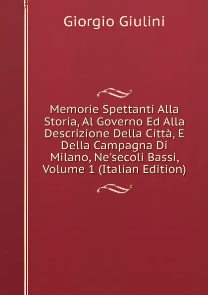 Обложка книги Memorie Spettanti Alla Storia, Al Governo Ed Alla Descrizione Della Citta, E Della Campagna Di Milano, Ne.secoli Bassi, Volume 1 (Italian Edition), Giorgio Giulini