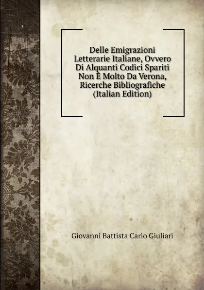 Обложка книги Delle Emigrazioni Letterarie Italiane, Ovvero Di Alquanti Codici Spariti Non E Molto Da Verona, Ricerche Bibliografiche (Italian Edition), Giovanni Battista Carlo Giuliari