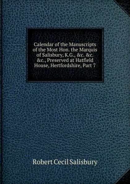 Обложка книги Calendar of the Manuscripts of the Most Hon. the Marquis of Salisbury, K.G., .c. .c. .c., Preserved at Hatfield House, Hertfordshire, Part 7, Robert Cecil Salisbury