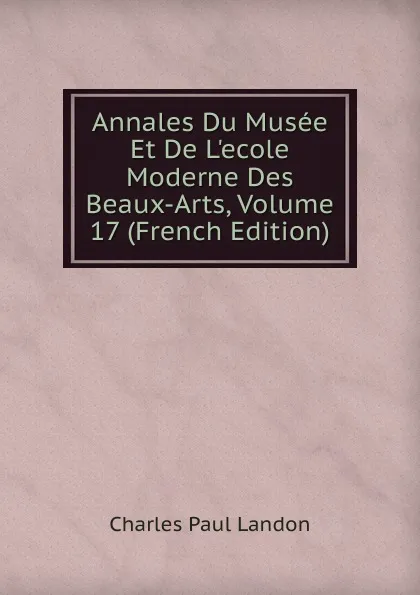 Обложка книги Annales Du Musee Et De L.ecole Moderne Des Beaux-Arts, Volume 17 (French Edition), Charles Paul Landon