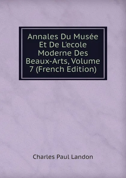 Обложка книги Annales Du Musee Et De L.ecole Moderne Des Beaux-Arts, Volume 7 (French Edition), Charles Paul Landon