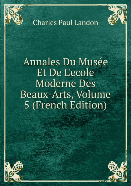 Обложка книги Annales Du Musee Et De L.ecole Moderne Des Beaux-Arts, Volume 5 (French Edition), Charles Paul Landon