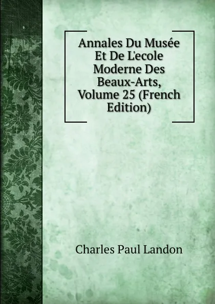 Обложка книги Annales Du Musee Et De L.ecole Moderne Des Beaux-Arts, Volume 25 (French Edition), Charles Paul Landon