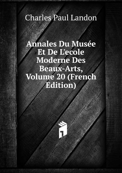 Обложка книги Annales Du Musee Et De L.ecole Moderne Des Beaux-Arts, Volume 20 (French Edition), Charles Paul Landon