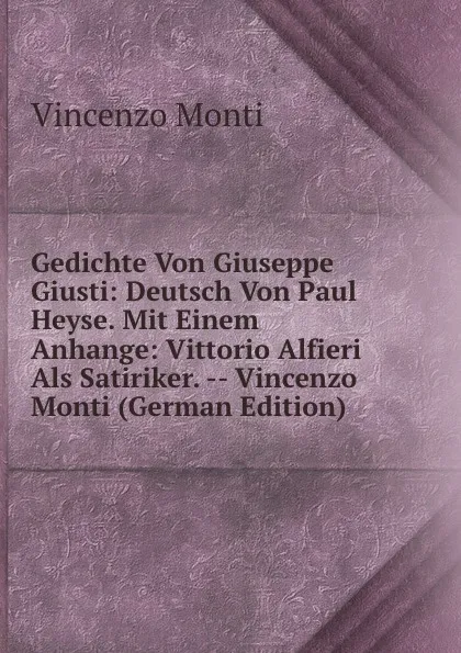 Обложка книги Gedichte Von Giuseppe Giusti: Deutsch Von Paul Heyse. Mit Einem Anhange: Vittorio Alfieri Als Satiriker. -- Vincenzo Monti (German Edition), Vincenzo Monti