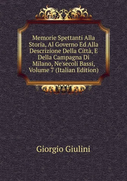 Обложка книги Memorie Spettanti Alla Storia, Al Governo Ed Alla Descrizione Della Citta, E Della Campagna Di Milano, Ne.secoli Bassi, Volume 7 (Italian Edition), Giorgio Giulini