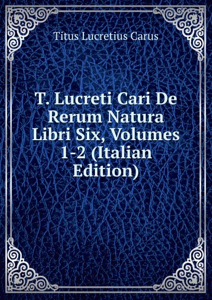 Обложка книги T. Lucreti Cari De Rerum Natura Libri Six, Volumes 1-2 (Italian Edition), Titus Lucretius Carus