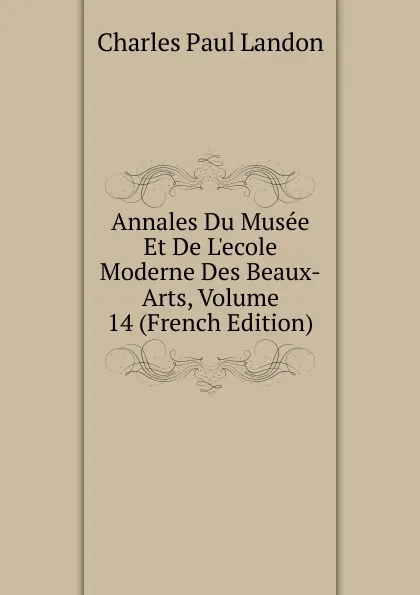 Обложка книги Annales Du Musee Et De L.ecole Moderne Des Beaux-Arts, Volume 14 (French Edition), Charles Paul Landon