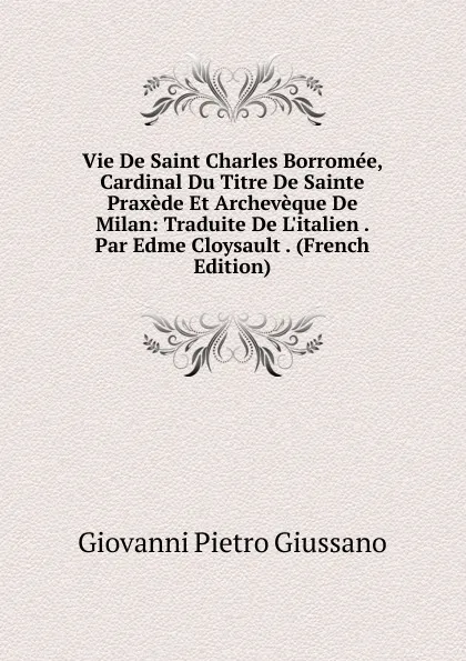 Обложка книги Vie De Saint Charles Borromee, Cardinal Du Titre De Sainte Praxede Et Archeveque De Milan: Traduite De L.italien . Par Edme Cloysault . (French Edition), Giovanni Pietro Giussano