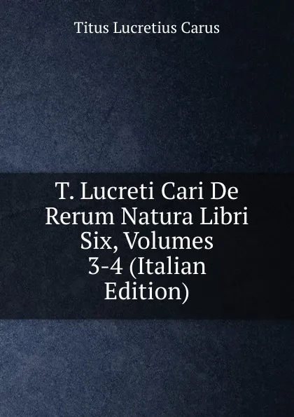 Обложка книги T. Lucreti Cari De Rerum Natura Libri Six, Volumes 3-4 (Italian Edition), Titus Lucretius Carus