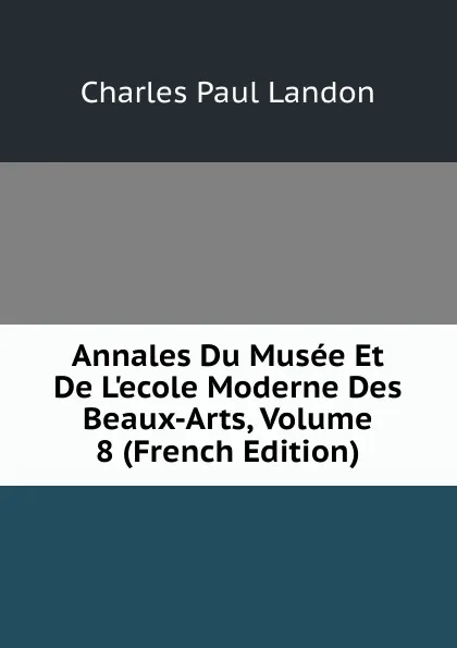 Обложка книги Annales Du Musee Et De L.ecole Moderne Des Beaux-Arts, Volume 8 (French Edition), Charles Paul Landon