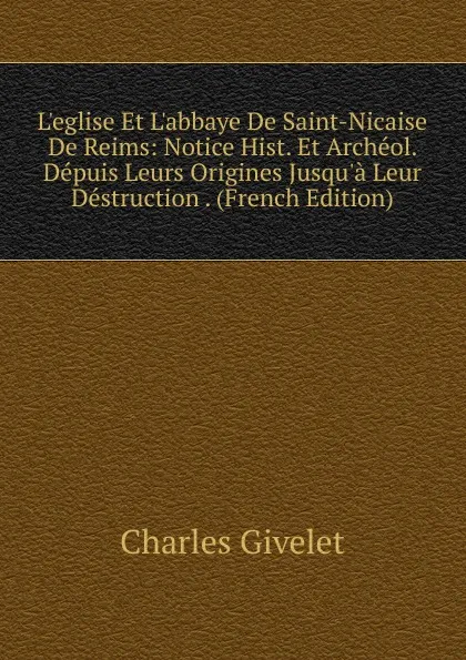 Обложка книги L.eglise Et L.abbaye De Saint-Nicaise De Reims: Notice Hist. Et Archeol. Depuis Leurs Origines Jusqu.a Leur Destruction . (French Edition), Charles Givelet