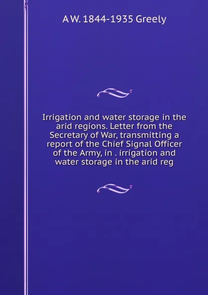 Обложка книги Irrigation and water storage in the arid regions. Letter from the Secretary of War, transmitting a report of the Chief Signal Officer of the Army, in . irrigation and water storage in the arid reg, A.W. Greely