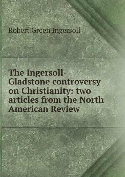 Обложка книги The Ingersoll-Gladstone controversy on Christianity: two articles from the North American Review, Ingersoll Robert Green