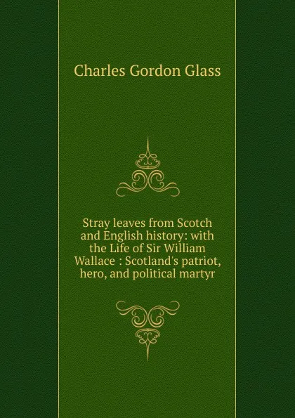 Обложка книги Stray leaves from Scotch and English history: with the Life of Sir William Wallace : Scotland.s patriot, hero, and political martyr, Charles Gordon Glass