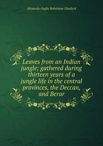 Обложка книги Leaves from an Indian jungle; gathered during thirteen years of a jungle life in the central provinces, the Deccan, and Berar, Alexander Inglis Robertson Glasfurd
