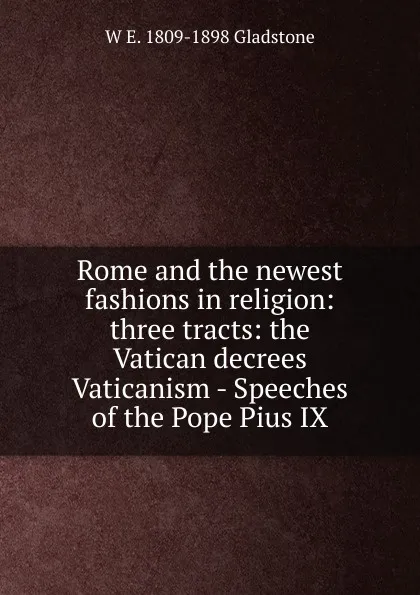 Обложка книги Rome and the newest fashions in religion: three tracts: the Vatican decrees Vaticanism - Speeches of the Pope Pius IX, W. E. Gladstone