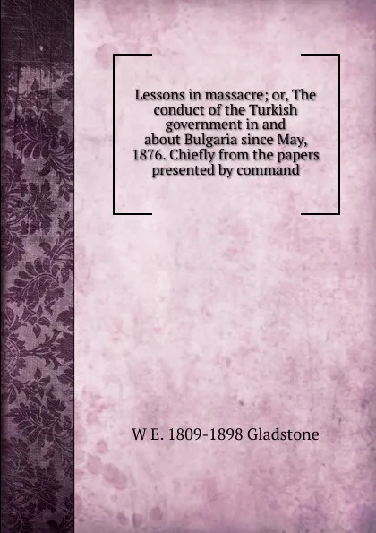 Обложка книги Lessons in massacre; or, The conduct of the Turkish government in and about Bulgaria since May, 1876. Chiefly from the papers presented by command, W. E. Gladstone