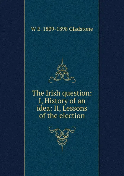 Обложка книги The Irish question: I, History of an idea: II, Lessons of the election, W. E. Gladstone