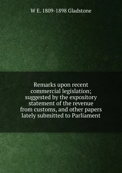 Обложка книги Remarks upon recent commercial legislation; suggested by the expository statement of the revenue from customs, and other papers lately submitted to Parliament, W. E. Gladstone