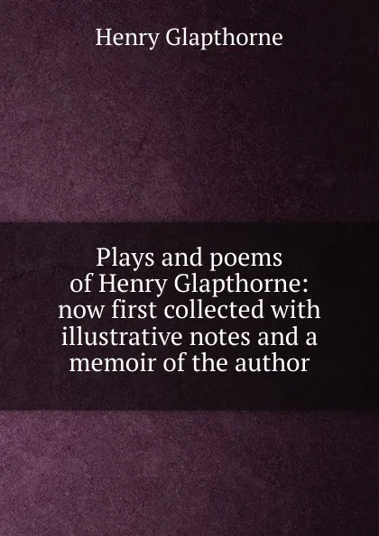 Обложка книги Plays and poems of Henry Glapthorne: now first collected with illustrative notes and a memoir of the author, Henry Glapthorne