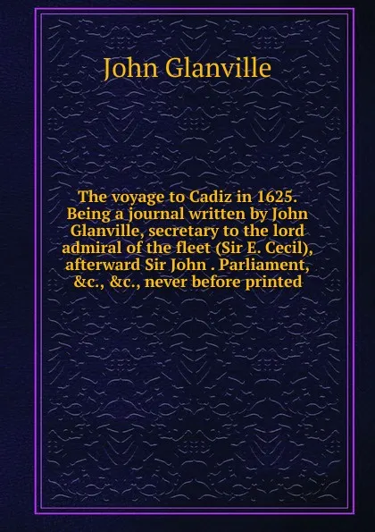Обложка книги The voyage to Cadiz in 1625. Being a journal written by John Glanville, secretary to the lord admiral of the fleet (Sir E. Cecil), afterward Sir John . Parliament, .c., .c., never before printed, John Glanville