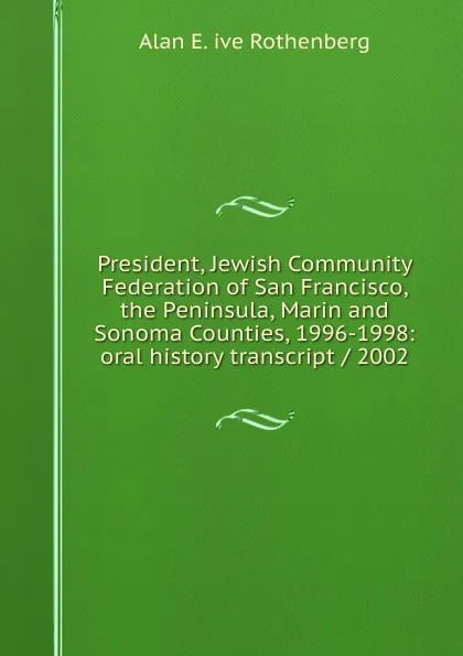 Обложка книги President, Jewish Community Federation of San Francisco, the Peninsula, Marin and Sonoma Counties, 1996-1998: oral history transcript / 2002, Alan E. ive Rothenberg